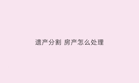 遗产分割房产怎么处理(遗产分割办法)